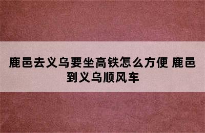 鹿邑去义乌要坐高铁怎么方便 鹿邑到义乌顺风车